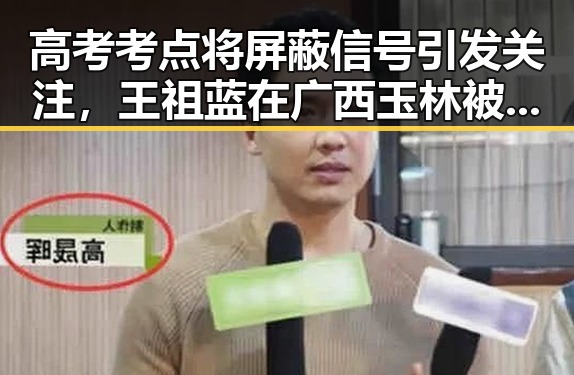 高考考点将屏蔽信号引发关注,王祖蓝在广西玉林被文旅局人员清场事件曝光