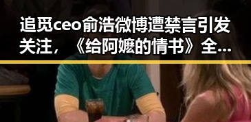追觅ceo俞浩微博遭禁言引发关注，《给阿嬷的情书》全球上映显现娱乐圈反转之势